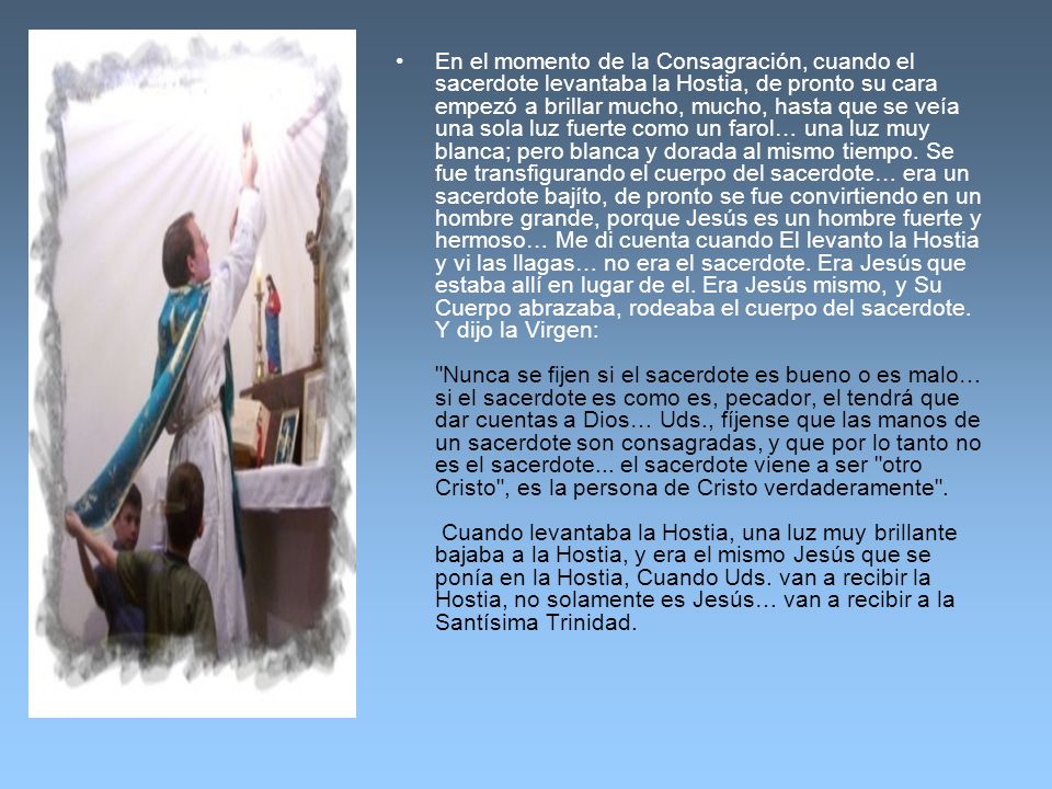 En el momento de la Consagración, cuando el sacerdote levantaba la Hostia, de pronto su cara empezó a brillar mucho, mucho, hasta que se veía una sola luz fuerte como un farol… una luz muy blanca; pero blanca y dorada al mismo tiempo.