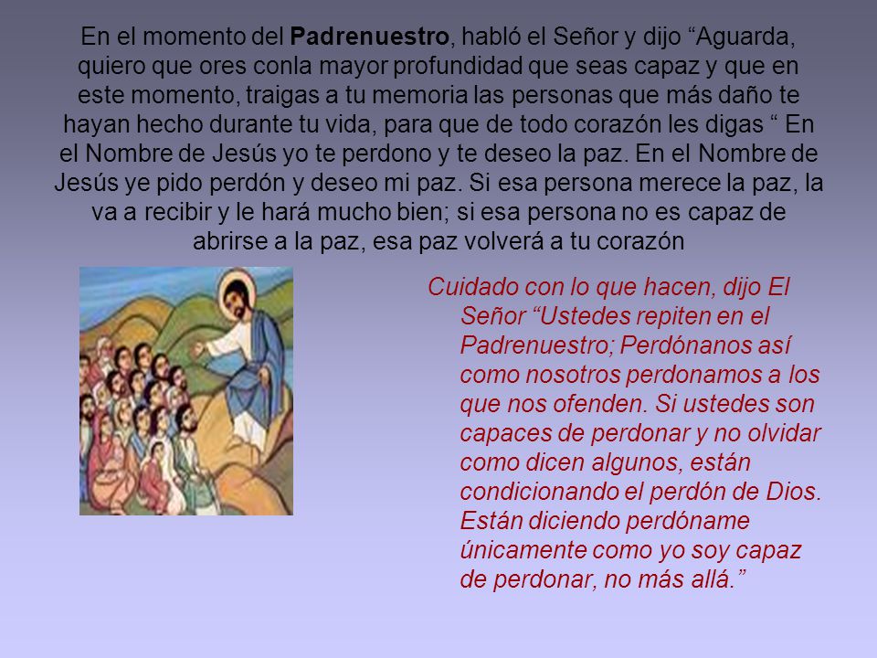 En el momento del Padrenuestro, habló el Señor y dijo Aguarda, quiero que ores conla mayor profundidad que seas capaz y que en este momento, traigas a tu memoria las personas que más daño te hayan hecho durante tu vida, para que de todo corazón les digas En el Nombre de Jesús yo te perdono y te deseo la paz. En el Nombre de Jesús ye pido perdón y deseo mi paz. Si esa persona merece la paz, la va a recibir y le hará mucho bien; si esa persona no es capaz de abrirse a la paz, esa paz volverá a tu corazón