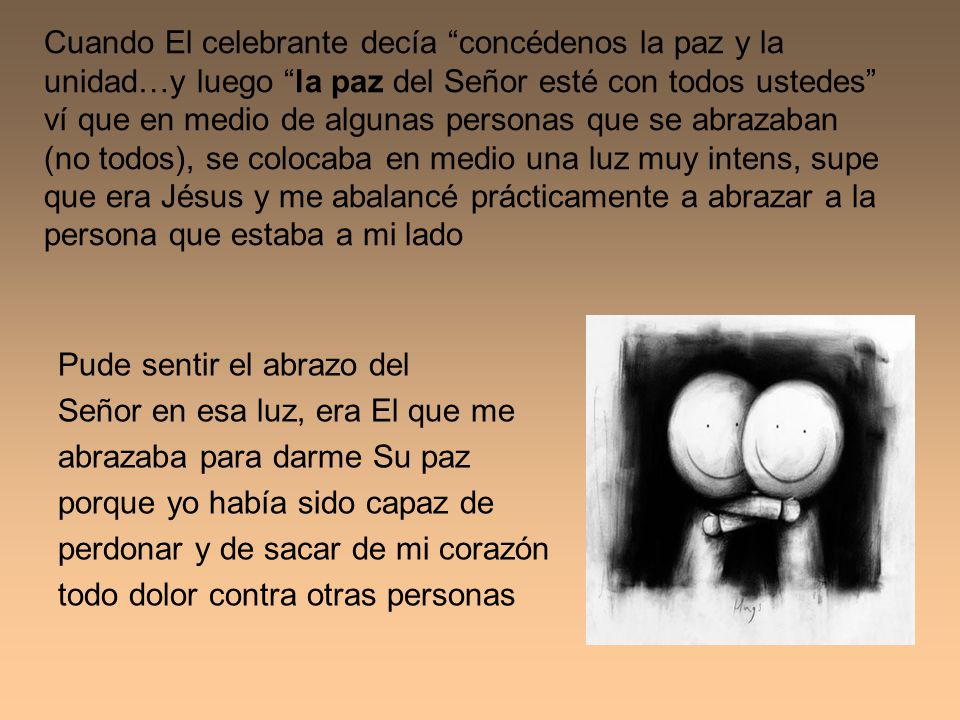 Cuando El celebrante decía concédenos la paz y la unidad…y luego la paz del Señor esté con todos ustedes ví que en medio de algunas personas que se abrazaban (no todos), se colocaba en medio una luz muy intens, supe que era Jésus y me abalancé prácticamente a abrazar a la persona que estaba a mi lado