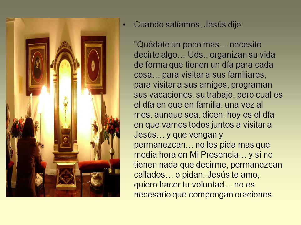 Cuando salíamos, Jesús dijo: Quédate un poco mas… necesito decirte algo… Uds., organizan su vida de forma que tienen un día para cada cosa… para visitar a sus familiares, para visitar a sus amigos, programan sus vacaciones, su trabajo, pero cual es el día en que en familia, una vez al mes, aunque sea, dicen: hoy es el día en que vamos todos juntos a visitar a Jesús… y que vengan y permanezcan… no les pida mas que media hora en Mi Presencia… y si no tienen nada que decirme, permanezcan callados… o pidan: Jesús te amo, quiero hacer tu voluntad… no es necesario que compongan oraciones.