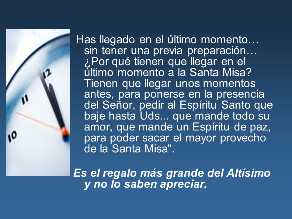 Has llegado en el último momento… sin tener una previa preparación… ¿Por qué tienen que llegar en el último momento a la Santa Misa Tienen que llegar unos momentos antes, para ponerse en la presencia del Señor, pedir al Espíritu Santo que baje hasta Uds... que mande todo su amor, que mande un Espíritu de paz, para poder sacar el mayor provecho de la Santa Misa .