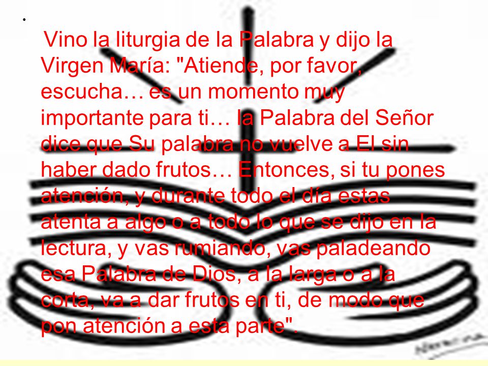 Vino la liturgia de la Palabra y dijo la Virgen María: Atiende, por favor, escucha… es un momento muy importante para ti… la Palabra del Señor dice que Su palabra no vuelve a El sin haber dado frutos… Entonces, si tu pones atención, y durante todo el día estas atenta a algo o a todo lo que se dijo en la lectura, y vas rumiando, vas paladeando esa Palabra de Dios, a la larga o a la corta, va a dar frutos en ti, de modo que pon atención a esta parte .