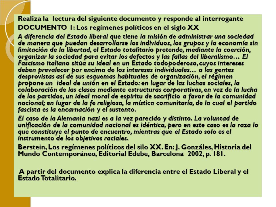 Realiza la lectura del siguiente documento y responde al interrogante DOCUMENTO 1: Los regímenes políticos en el siglo XX A diferencia del Estado liberal que tiene la misión de administrar una sociedad de manera que puedan desarrollarse los individuos, los grupos y la economía sin limitación de la libertad, el Estado totalitario pretende, mediante la coerción, organizar la sociedad para evitar los defectos y las fallas del liberalismo… El Fascismo italiano sitúa su ideal en un Estado todopoderoso, cuyos intereses deben prevalecer por encima de los intereses individuales… a las gentes desprovistas así de sus esquemas habituales de organización, el régimen propone un ideal de unión en el Estado: en lugar de las luchas sociales, la colaboración de las clases mediante estructuras corporativas, en vez de la lucha de los partidos, un ideal moral de espíritu de sacrificio a favor de la comunidad nacional; en lugar de la fe religiosa, la mística comunitaria, de la cual el partido fascista es la encarnación y el sustento.