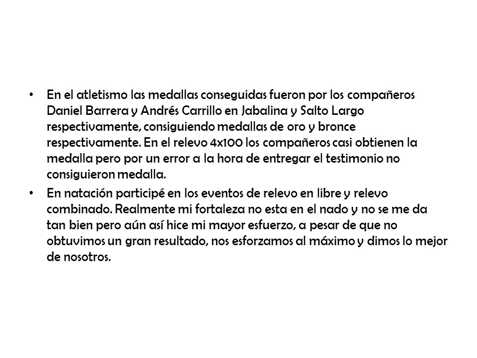 En el atletismo las medallas conseguidas fueron por los compañeros Daniel Barrera y Andrés Carrillo en Jabalina y Salto Largo respectivamente, consiguiendo medallas de oro y bronce respectivamente. En el relevo 4x100 los compañeros casi obtienen la medalla pero por un error a la hora de entregar el testimonio no consiguieron medalla.