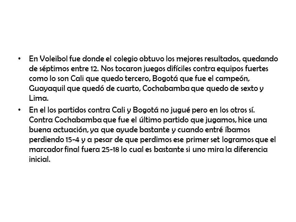 En Voleibol fue donde el colegio obtuvo los mejores resultados, quedando de séptimos entre 12. Nos tocaron juegos difíciles contra equipos fuertes como lo son Cali que quedo tercero, Bogotá que fue el campeón, Guayaquil que quedó de cuarto, Cochabamba que quedo de sexto y Lima.