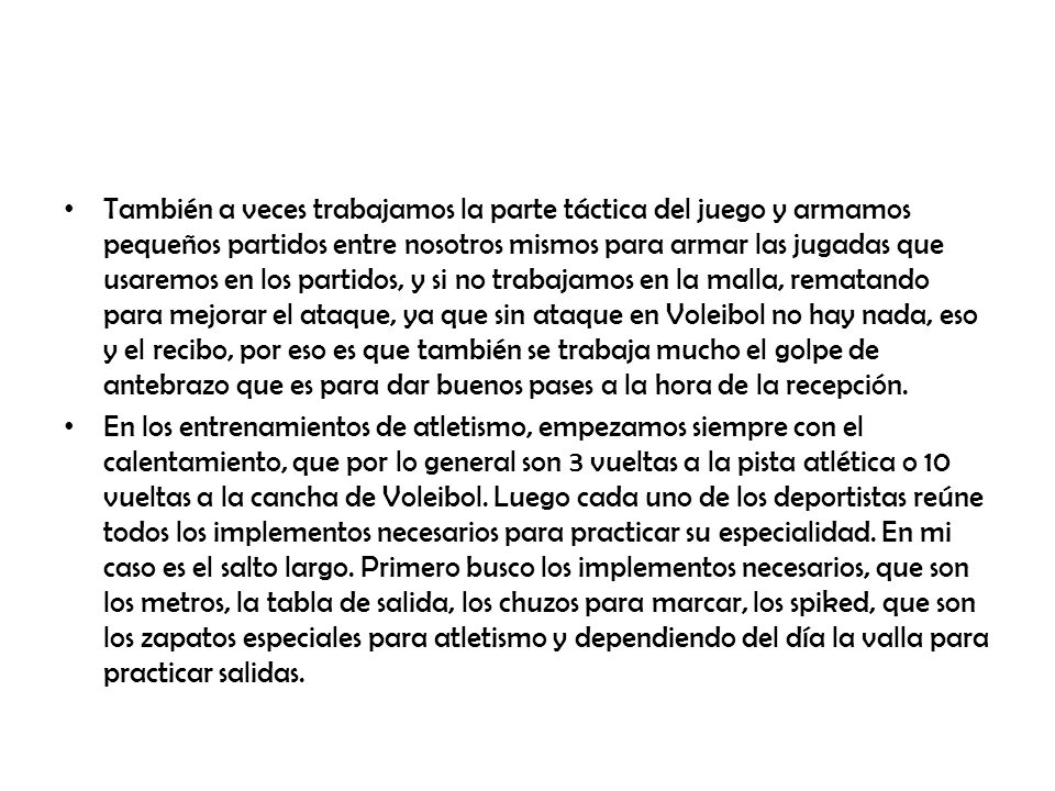 También a veces trabajamos la parte táctica del juego y armamos pequeños partidos entre nosotros mismos para armar las jugadas que usaremos en los partidos, y si no trabajamos en la malla, rematando para mejorar el ataque, ya que sin ataque en Voleibol no hay nada, eso y el recibo, por eso es que también se trabaja mucho el golpe de antebrazo que es para dar buenos pases a la hora de la recepción.