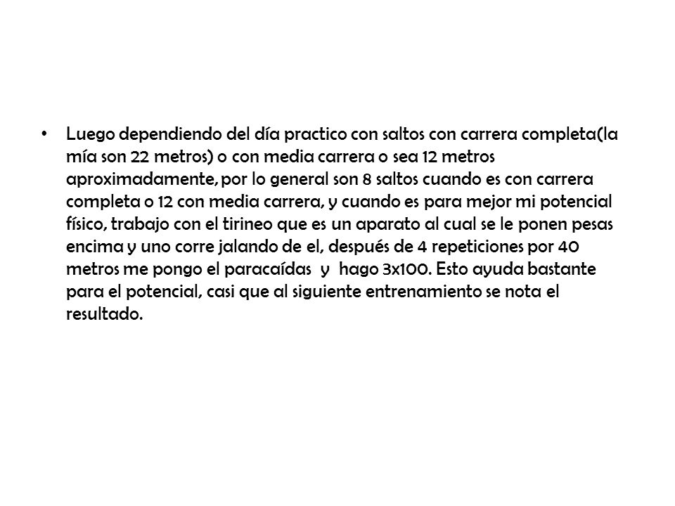Luego dependiendo del día practico con saltos con carrera completa(la mía son 22 metros) o con media carrera o sea 12 metros aproximadamente, por lo general son 8 saltos cuando es con carrera completa o 12 con media carrera, y cuando es para mejor mi potencial físico, trabajo con el tirineo que es un aparato al cual se le ponen pesas encima y uno corre jalando de el, después de 4 repeticiones por 40 metros me pongo el paracaídas y hago 3x100.