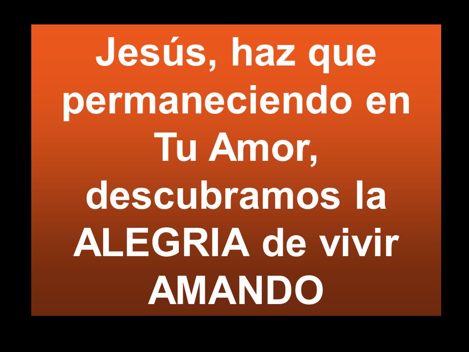 Jesús, haz que permaneciendo en Tu Amor, descubramos la ALEGRIA de vivir AMANDO