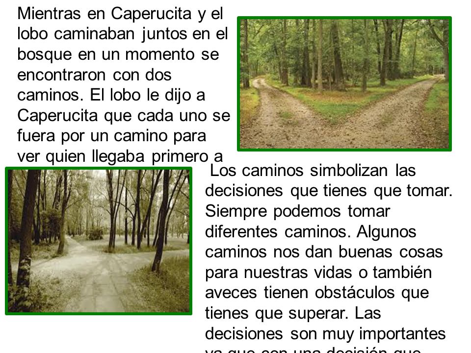 Mientras en Caperucita y el lobo caminaban juntos en el bosque en un momento se encontraron con dos caminos. El lobo le dijo a Caperucita que cada uno se fuera por un camino para ver quien llegaba primero a casa de su abuelita.