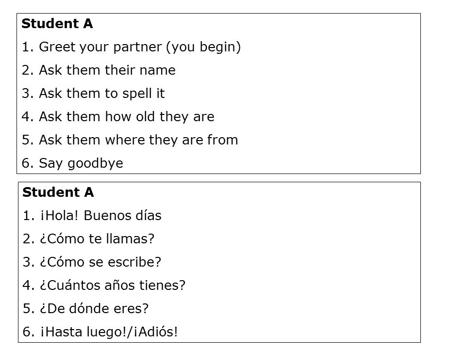 Student A Greet your partner (you begin) Ask them their name. Ask them to spell it. Ask them how old they are.