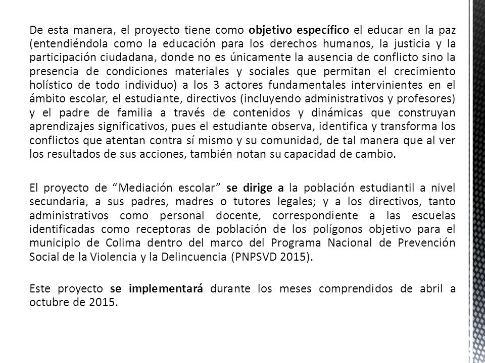 De esta manera, el proyecto tiene como objetivo específico el educar en la paz (entendiéndola como la educación para los derechos humanos, la justicia y la participación ciudadana, donde no es únicamente la ausencia de conflicto sino la presencia de condiciones materiales y sociales que permitan el crecimiento holístico de todo individuo) a los 3 actores fundamentales intervinientes en el ámbito escolar, el estudiante, directivos (incluyendo administrativos y profesores) y el padre de familia a través de contenidos y dinámicas que construyan aprendizajes significativos, pues el estudiante observa, identifica y transforma los conflictos que atentan contra sí mismo y su comunidad, de tal manera que al ver los resultados de sus acciones, también notan su capacidad de cambio.