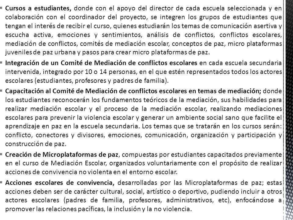 Cursos a estudiantes, donde con el apoyo del director de cada escuela seleccionada y en colaboración con el coordinador del proyecto, se integren los grupos de estudiantes que tengan el interés de recibir el curso, quienes estudiarán los temas de comunicación asertiva y escucha activa, emociones y sentimientos, análisis de conflictos, conflictos escolares, mediación de conflictos, comités de mediación escolar, conceptos de paz, micro plataformas juveniles de paz urbana y pasos para crear micro plataformas de paz.