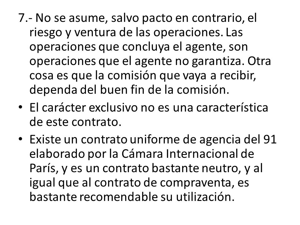 7.- No se asume, salvo pacto en contrario, el riesgo y ventura de las operaciones. Las operaciones que concluya el agente, son operaciones que el agente no garantiza. Otra cosa es que la comisión que vaya a recibir, dependa del buen fin de la comisión.