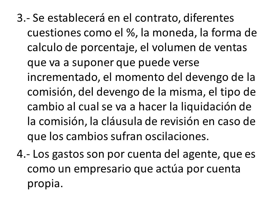 3.- Se establecerá en el contrato, diferentes cuestiones como el %, la moneda, la forma de calculo de porcentaje, el volumen de ventas que va a suponer que puede verse incrementado, el momento del devengo de la comisión, del devengo de la misma, el tipo de cambio al cual se va a hacer la liquidación de la comisión, la cláusula de revisión en caso de que los cambios sufran oscilaciones.