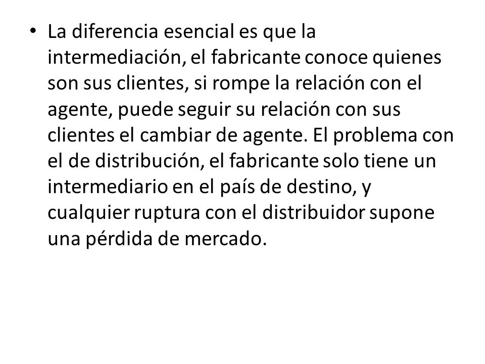 La diferencia esencial es que la intermediación, el fabricante conoce quienes son sus clientes, si rompe la relación con el agente, puede seguir su relación con sus clientes el cambiar de agente.