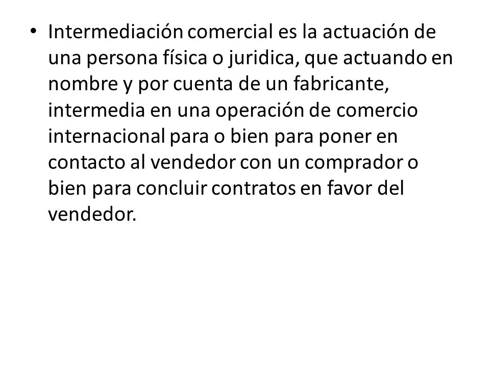 Intermediación comercial es la actuación de una persona física o juridica, que actuando en nombre y por cuenta de un fabricante, intermedia en una operación de comercio internacional para o bien para poner en contacto al vendedor con un comprador o bien para concluir contratos en favor del vendedor.