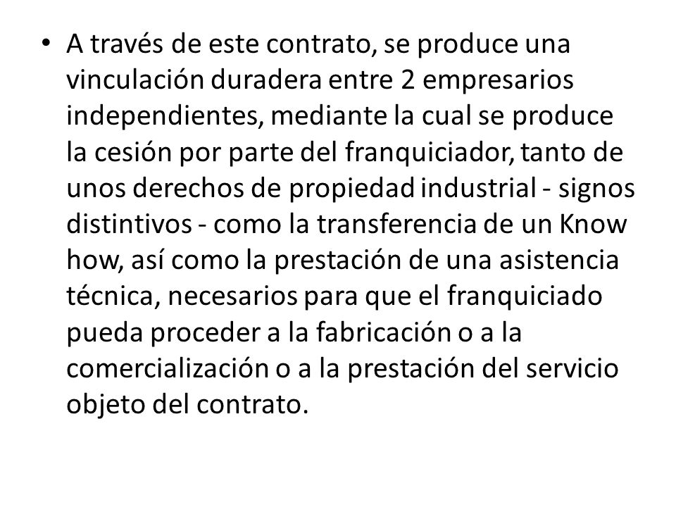 A través de este contrato, se produce una vinculación duradera entre 2 empresarios independientes, mediante la cual se produce la cesión por parte del franquiciador, tanto de unos derechos de propiedad industrial - signos distintivos - como la transferencia de un Know how, así como la prestación de una asistencia técnica, necesarios para que el franquiciado pueda proceder a la fabricación o a la comercialización o a la prestación del servicio objeto del contrato.