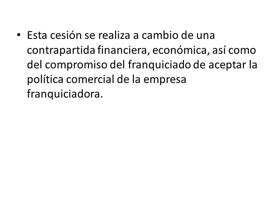 Esta cesión se realiza a cambio de una contrapartida financiera, económica, así como del compromiso del franquiciado de aceptar la política comercial de la empresa franquiciadora.