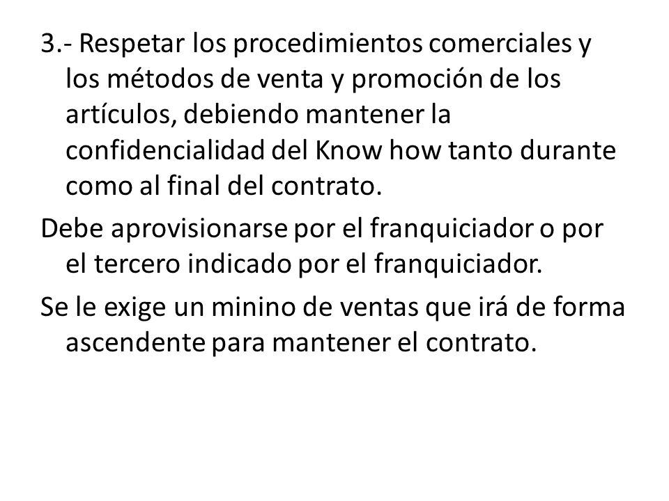3.- Respetar los procedimientos comerciales y los métodos de venta y promoción de los artículos, debiendo mantener la confidencialidad del Know how tanto durante como al final del contrato.