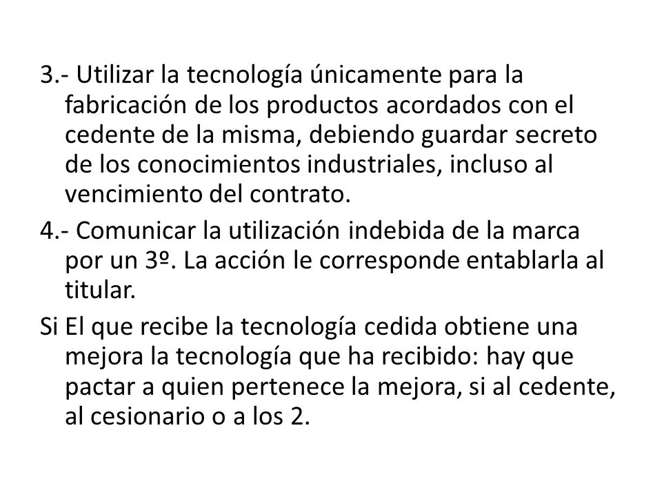 3.- Utilizar la tecnología únicamente para la fabricación de los productos acordados con el cedente de la misma, debiendo guardar secreto de los conocimientos industriales, incluso al vencimiento del contrato.