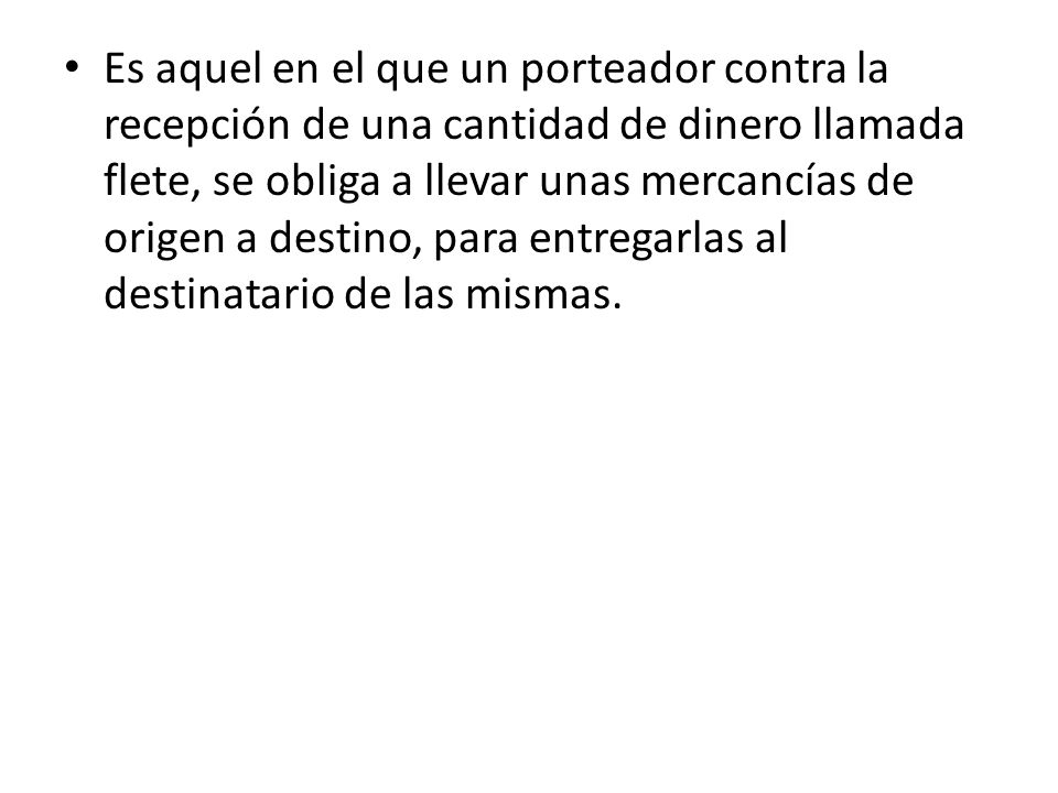 Es aquel en el que un porteador contra la recepción de una cantidad de dinero llamada flete, se obliga a llevar unas mercancías de origen a destino, para entregarlas al destinatario de las mismas.