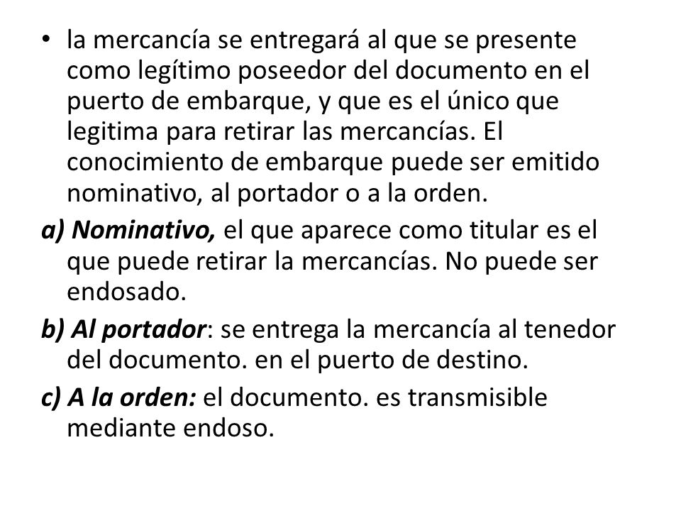 la mercancía se entregará al que se presente como legítimo poseedor del documento en el puerto de embarque, y que es el único que legitima para retirar las mercancías. El conocimiento de embarque puede ser emitido nominativo, al portador o a la orden.