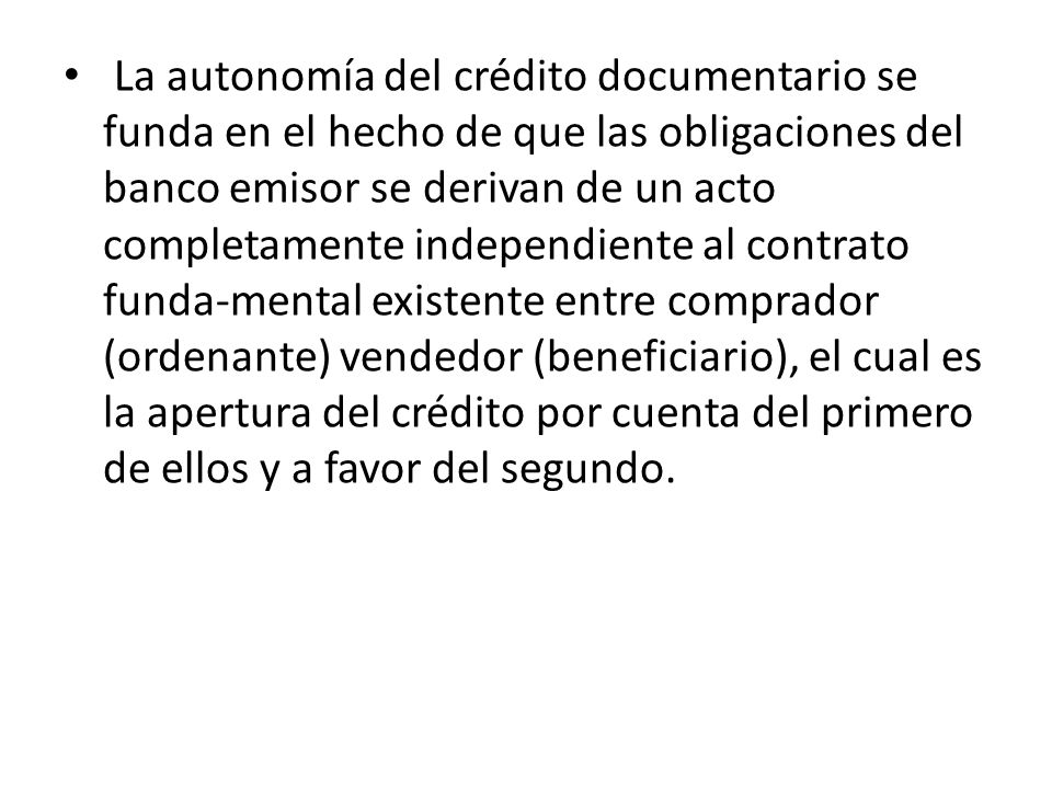 La autonomía del crédito documentario se funda en el hecho de que las obligaciones del banco emisor se derivan de un acto completamente independiente al contrato funda-mental existente entre comprador (ordenante) vendedor (beneficiario), el cual es la apertura del crédito por cuenta del primero de ellos y a favor del segundo.