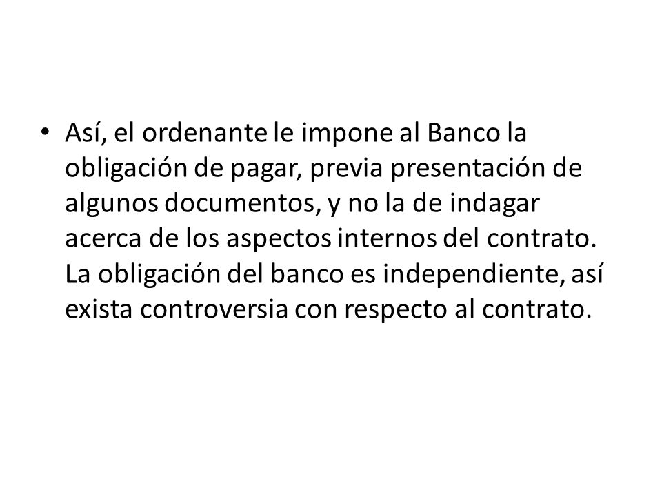 Así, el ordenante le impone al Banco la obligación de pagar, previa presentación de algunos documentos, y no la de indagar acerca de los aspectos internos del contrato.