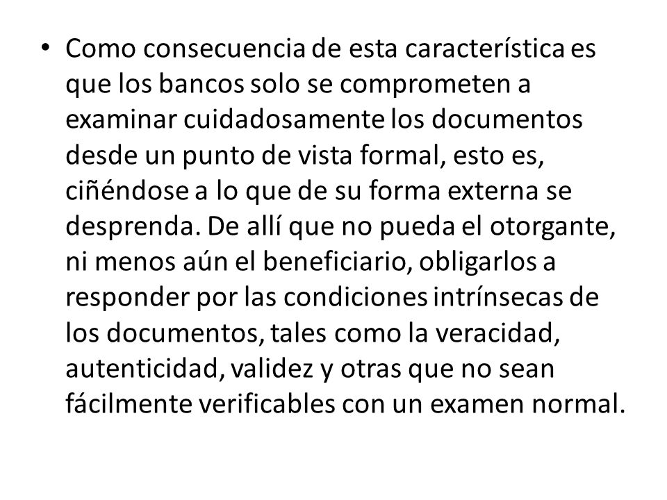 Como consecuencia de esta característica es que los bancos solo se comprometen a examinar cuidadosamente los documentos desde un punto de vista formal, esto es, ciñéndose a lo que de su forma externa se desprenda.