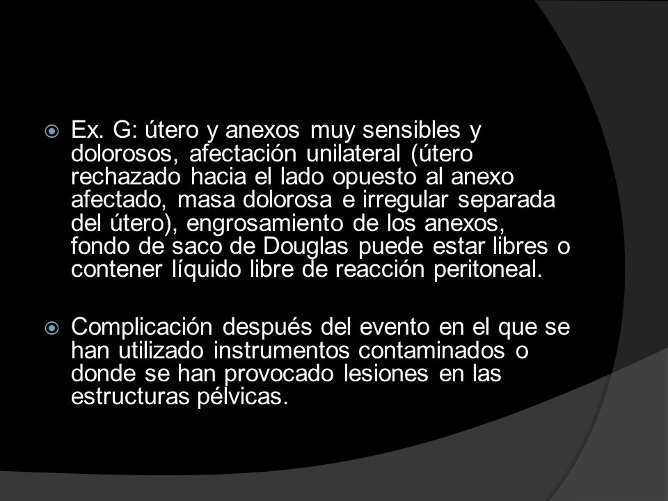 Ex. G: útero y anexos muy sensibles y dolorosos, afectación unilateral (útero rechazado hacia el lado opuesto al anexo afectado, masa dolorosa e irregular separada del útero), engrosamiento de los anexos, fondo de saco de Douglas puede estar libres o contener líquido libre de reacción peritoneal.