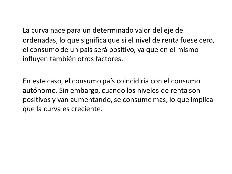 La curva nace para un determinado valor del eje de ordenadas, lo que significa que si el nivel de renta fuese cero, el consumo de un país será positivo, ya que en el mismo influyen también otros factores.