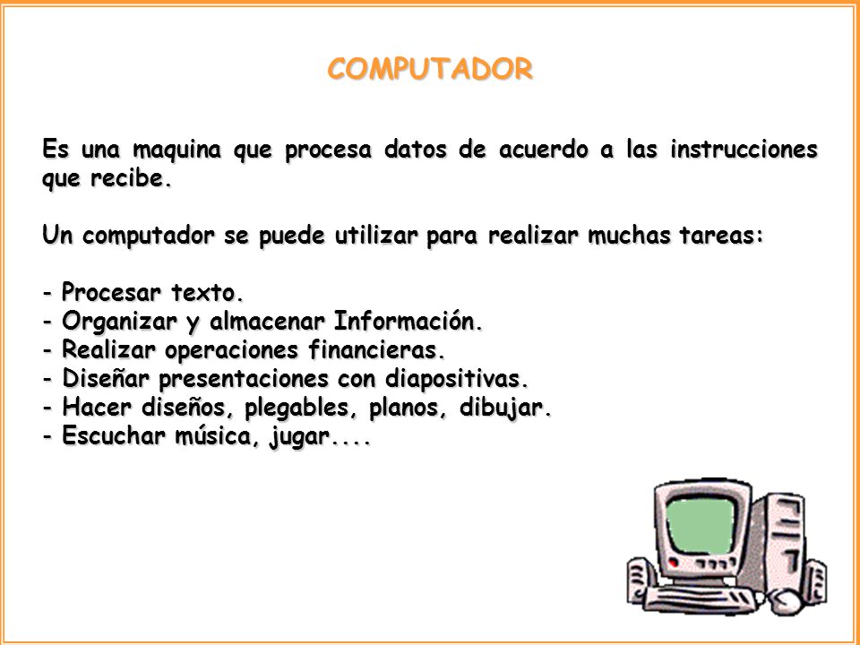 COMPUTADOR Es una maquina que procesa datos de acuerdo a las instrucciones que recibe. Un computador se puede utilizar para realizar muchas tareas: