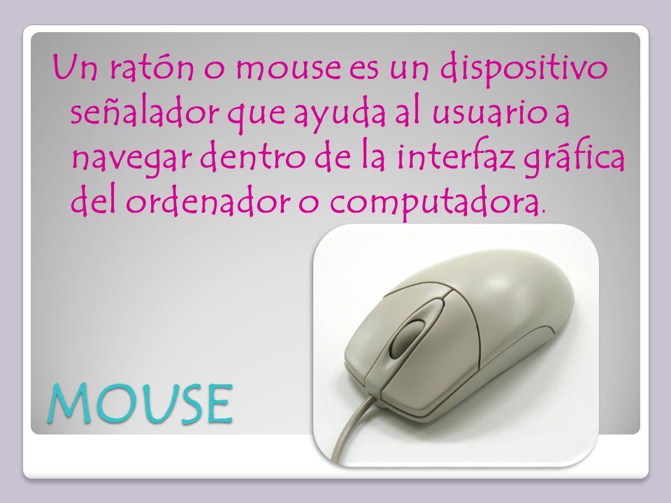 Un ratón o mouse es un dispositivo señalador que ayuda al usuario a navegar dentro de la interfaz gráfica del ordenador o computadora.