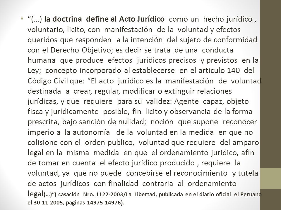 (…) la doctrina define al Acto Jurídico como un hecho jurídico , voluntario, licito, con manifestación de la voluntad y efectos queridos que responden a la intención del sujeto de conformidad con el Derecho Objetivo; es decir se trata de una conducta humana que produce efectos jurídicos precisos y previstos en la Ley; concepto incorporado al establecerse en el articulo 140 del Código Civil que: El acto jurídico es la manifestación de voluntad destinada a crear, regular, modificar o extinguir relaciones jurídicas, y que requiere para su validez: Agente capaz, objeto fisca y jurídicamente posible, fin licito y observancia de la forma prescrita, bajo sanción de nulidad; noción que supone reconocer imperio a la autonomía de la voluntad en la medida en que no colisione con el orden publico, voluntad que requiere del amparo legal en la misma medida en que el ordenamiento jurídico, afín de tomar en cuenta el efecto jurídico producido , requiere la voluntad, ya que no puede concebirse el reconocimiento y tutela de actos jurídicos con finalidad contraria al ordenamiento legal(…) ( casación Nro.