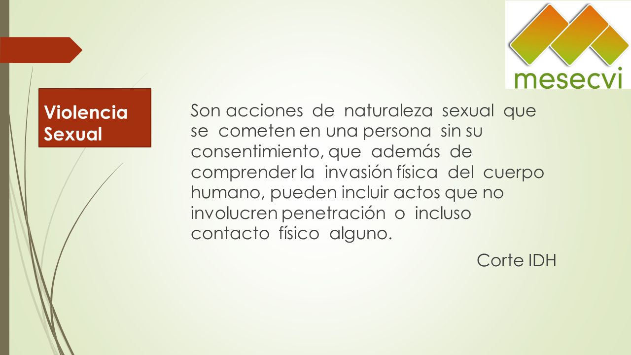 Son acciones de naturaleza sexual que se cometen en una persona sin su consentimiento, que además de comprender la invasión física del cuerpo humano, pueden incluir actos que no involucren penetración o incluso contacto físico alguno. Corte IDH