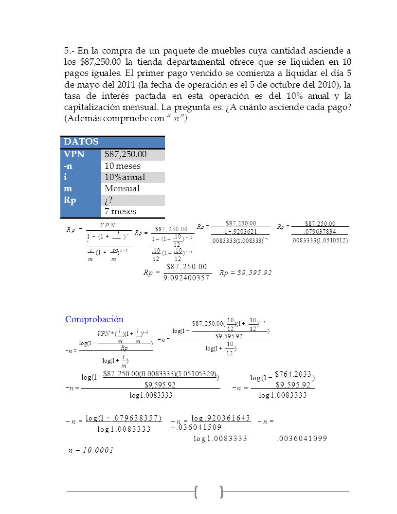 5.- En la compra de un paquete de muebles cuya cantidad asciende a los $87, la tienda departamental ofrece que se liquiden en 10 pagos iguales. El primer pago vencido se comienza a liquidar el día 5 de mayo del 2011 (la fecha de operación es el 5 de octubre del 2010), la tasa de interés pactada en esta operación es del 10% anual y la capitalización mensual. La pregunta es: ¿A cuánto asciende cada pago (Además compruebe con -n )