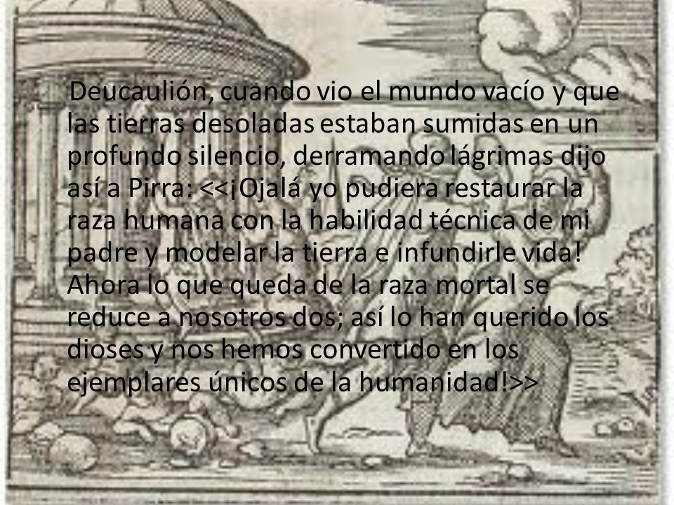 Deucaulión, cuando vio el mundo vacío y que las tierras desoladas estaban sumidas en un profundo silencio, derramando lágrimas dijo así a Pirra: <<¡Ojalá yo pudiera restaurar la raza humana con la habilidad técnica de mi padre y modelar la tierra e infundirle vida.