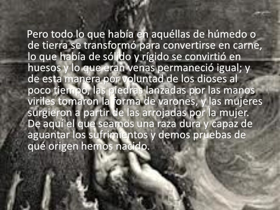 Pero todo lo que había en aquéllas de húmedo o de tierra se transformó para convertirse en carne, lo que había de sólido y rígido se convirtió en huesos y lo que eran venas permaneció igual; y de esta manera por voluntad de los dioses al poco tiempo, las piedras lanzadas por las manos viriles tomaron la forma de varones, y las mujeres surgieron a partir de las arrojadas por la mujer.
