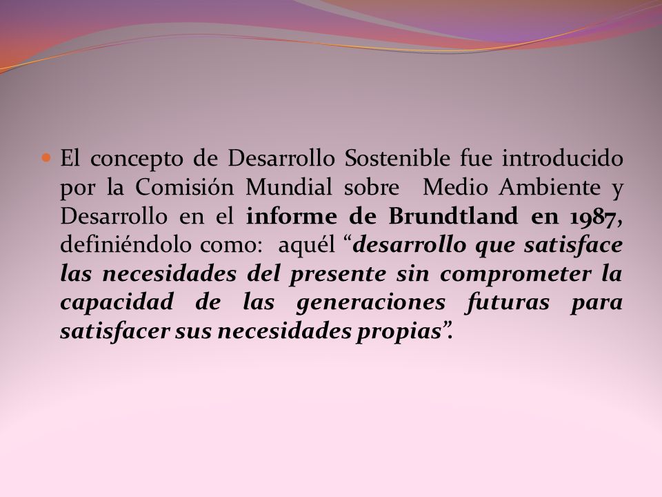 El concepto de Desarrollo Sostenible fue introducido por la Comisión Mundial sobre Medio Ambiente y Desarrollo en el informe de Brundtland en 1987, definiéndolo como: aquél desarrollo que satisface las necesidades del presente sin comprometer la capacidad de las generaciones futuras para satisfacer sus necesidades propias .