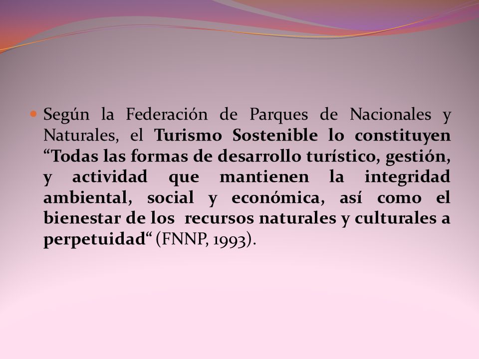 Según la Federación de Parques de Nacionales y Naturales, el Turismo Sostenible lo constituyen Todas las formas de desarrollo turístico, gestión, y actividad que mantienen la integridad ambiental, social y económica, así como el bienestar de los recursos naturales y culturales a perpetuidad (FNNP, 1993).