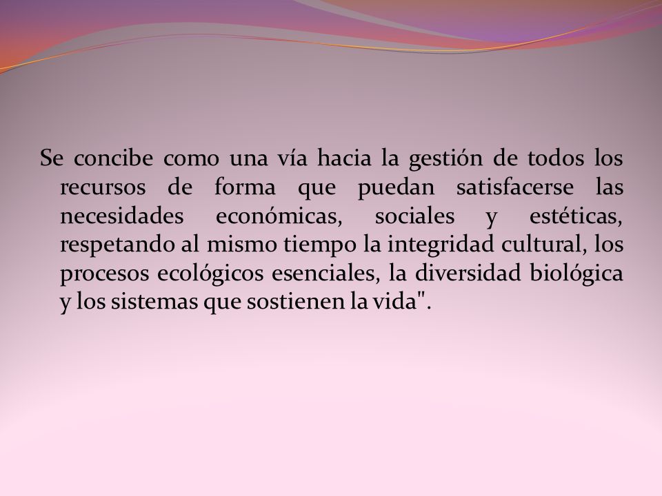 Se concibe como una vía hacia la gestión de todos los recursos de forma que puedan satisfacerse las necesidades económicas, sociales y estéticas, respetando al mismo tiempo la integridad cultural, los procesos ecológicos esenciales, la diversidad biológica y los sistemas que sostienen la vida .