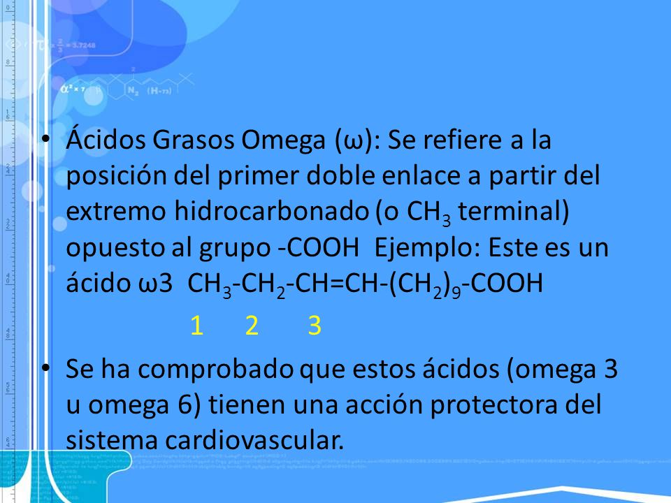 Ácidos Grasos Omega (ω): Se refiere a la posición del primer doble enlace a partir del extremo hidrocarbonado (o CH3 terminal) opuesto al grupo -COOH Ejemplo: Este es un ácido ω3 CH3-CH2-CH=CH-(CH2)9-COOH