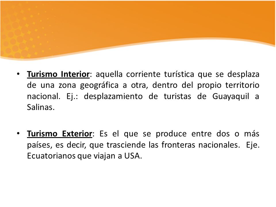 Turismo Interior: aquella corriente turística que se desplaza de una zona geográfica a otra, dentro del propio territorio nacional. Ej.: desplazamiento de turistas de Guayaquil a Salinas.