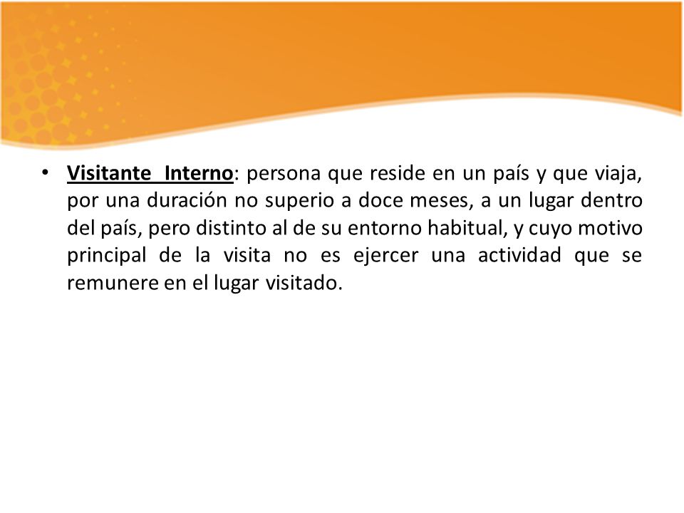 Visitante Interno: persona que reside en un país y que viaja, por una duración no superio a doce meses, a un lugar dentro del país, pero distinto al de su entorno habitual, y cuyo motivo principal de la visita no es ejercer una actividad que se remunere en el lugar visitado.