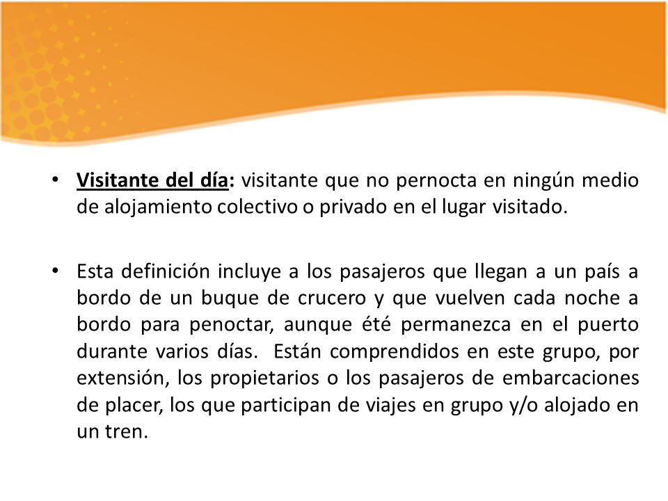 Visitante del día: visitante que no pernocta en ningún medio de alojamiento colectivo o privado en el lugar visitado.