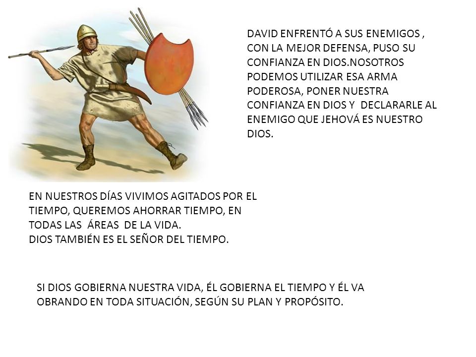 DAVID ENFRENTÓ A SUS ENEMIGOS , CON LA MEJOR DEFENSA, PUSO SU CONFIANZA EN DIOS.NOSOTROS PODEMOS UTILIZAR ESA ARMA PODEROSA, PONER NUESTRA CONFIANZA EN DIOS Y DECLARARLE AL ENEMIGO QUE JEHOVÁ ES NUESTRO DIOS.