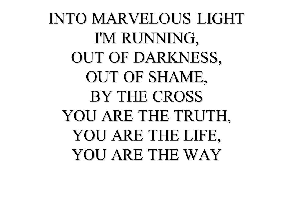 INTO MARVELOUS LIGHT I M RUNNING, OUT OF DARKNESS, OUT OF SHAME, BY THE CROSS. YOU ARE THE TRUTH,