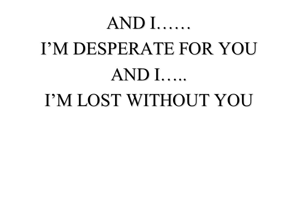 AND I…… I’M DESPERATE FOR YOU AND I….. I’M LOST WITHOUT YOU