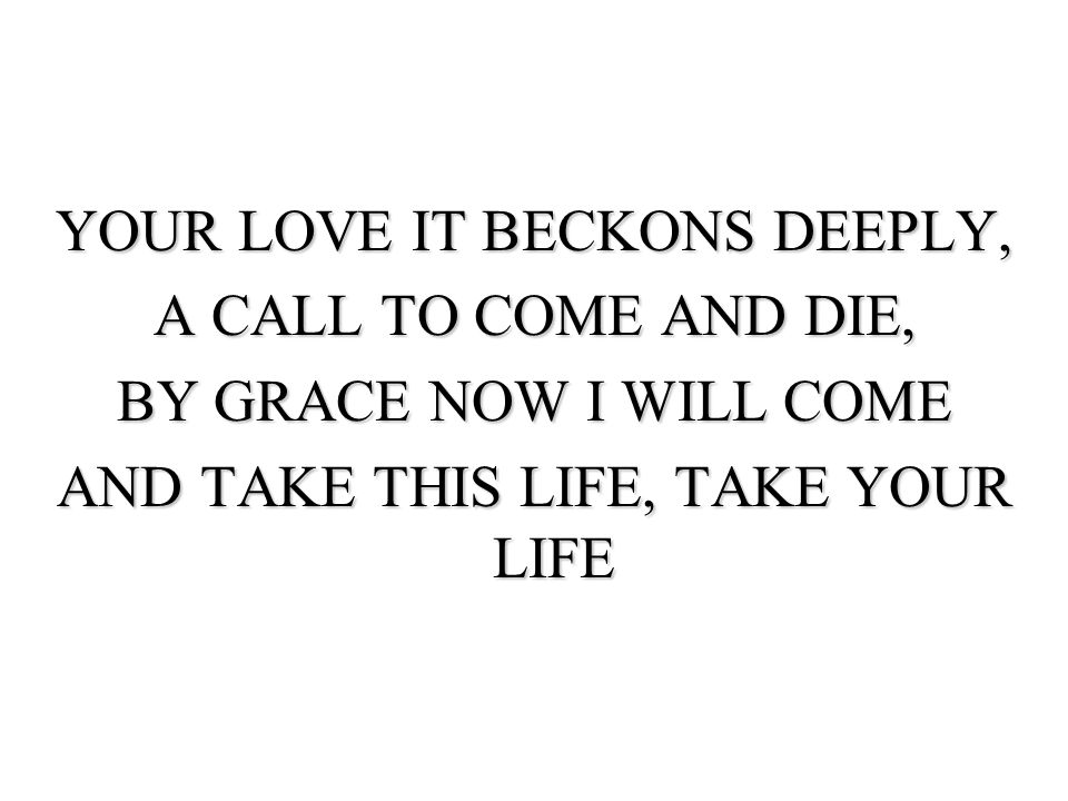 YOUR LOVE IT BECKONS DEEPLY, A CALL TO COME AND DIE, BY GRACE NOW I WILL COME AND TAKE THIS LIFE, TAKE YOUR LIFE
