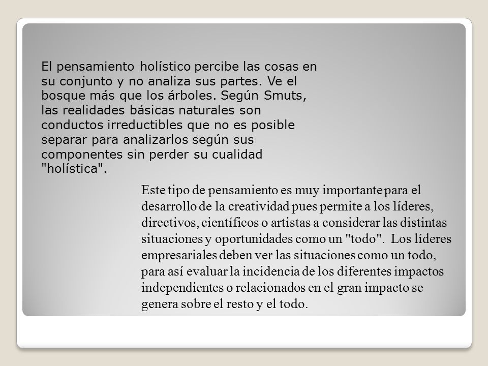 El pensamiento holístico percibe las cosas en su conjunto y no analiza sus partes. Ve el bosque más que los árboles. Según Smuts, las realidades básicas naturales son conductos irreductibles que no es posible separar para analizarlos según sus componentes sin perder su cualidad holística .